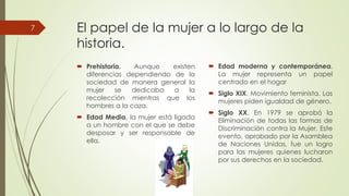 El papel de la mujer a lo largo de la
historia.
 Prehistoria. Aunque existen
7
 Prehistoria. Aunque existen
diferencias dependiendo
sociedad de manera general
mujer se dedicaba a
recolección mientras que
hombres a la caza.
 Edad Media, la mujer está
a un hombre con el que se
desposar y ser responsabledesposar y ser responsable
ella.
El papel de la mujer a lo largo de la
existen  Edad moderna y contemporánea.existen
de la
general la
a la
que los
ligada
se debe
responsable de
 Edad moderna y contemporánea.
La mujer representa un papel
centrado en el hogar
 Siglo XIX. Movimiento feminista. Las
mujeres piden igualdad de género.
 Siglo XX. En 1979 se aprobó la
Eliminación de todas las formas de
Discriminación contra la Mujer. Este
responsable de
Discriminación contra la Mujer. Este
evento, aprobado por la Asamblea
de Naciones Unidas, fue un logro
para las mujeres quienes lucharon
por sus derechos en la sociedad.
 