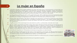 La mujer en España
 A principios del siglo XX las mujeres realizaban las tareas del
pequeño se dedicaba a trabajos duros y mal retribuidos como
vendedoras de mercado o en talleres y fábricas como cigarreras,
La tasa analfabetismo era mucho mayor que la de los hombres,
inferioridad de condiciones para optar a otro tipo de trabajos,
Las dos guerras mundiales, de 1.914 a 1.919 y sobre todo la de
8
 Las dos guerras mundiales, de 1.914 a 1.919 y sobre todo la de
de mujeres al trabajo, sustituyendo a los hombres que estaban
femenina para conseguir una igualdad social y laboral con el
 Primera etapa del franquismo 1945-1960. Se deroga la ley del
se penaliza el aborto y la contracepción, se penaliza el adulterio
permiso a sus maridos para firmar un contrato de trabajo, para
de una herencia.
 El 15 de Julio de 1.961 se promulga la ley sobre derechos políticos,
 En 1.971 surge la Asociación de Mujeres Juristas. Estas juristas
hicieron en el Código Civil, Penal y en la legislación labora
marido. A partir de entonces podía disponer libremente de sus
albacea, tutora, defender en juicio y fuera de él sus intereses,
perder su nacionalidad por razón de matrimonio y ejercer el comercio,perder su nacionalidad por razón de matrimonio y ejercer el comercio,
 la Constitución Española de 1.978 estableció el principio de igualdad
 En 1.982 el Partido Socialista gana las elecciones y al año siguiente
Instituto de la Mujer. Una medida de gran alcance que institucionalizó
una referencia para conocer la realidad de las mujeres y sus reivindicaciones
 A lo largo de las últimas décadas se han producido diferentes
las mujeres.
 8 de marzo de 2018. Huelga nacional feminista por la igualdad
La mujer en España
hogar única y exclusivamente. Un porcentaje muy
como por ejemplo, lavanderas, niñeras, planchadoras,
cigarreras, costureras, alfareras, maestras y enfermeras.
hombres, superior al 50%, lo que las hacia estar en
trabajos, en el caso de la mujer obrera.
de 1.940 a 1.945 provocaron la incorporación masivade 1.940 a 1.945 provocaron la incorporación masiva
estaban en el frente. Este fue el inicio de una revolución
el hombre que continúa hoy en día.
del divorcio, se fomenta el matrimonio entre jóvenes,
adulterio femenino . Las mujeres casadas deben pedir
para abrir una cuenta en un banco o para disponer
políticos, profesionales y laborales de la mujer.
influyeron de forma decisiva en las reformas que se
labora. Se eliminó la licencia marital y la obediencia al
sus propios bienes, aceptar o repudiar herencias, ser
intereses, abrir cuentas corrientes, sacar su pasaporte, no
comercio, entre otras cosas.comercio, entre otras cosas.
igualdad y no discriminación.
siguiente se crea por ley 16/1.983, de 24 de Octubre el
institucionalizó las políticas de igualdad. Se convirtió en
reivindicaciones.
diferentes movilizaciones para conseguir la igualdad real de
igualdad de género
 