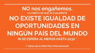 NO nos engañemos.
LO CIERTO ES QUE ACTUALMENTE
NO EXISTE IGUALDAD DE
OPORTUNIDADES EN
NINGÚN PAÍS DEL MUNDO
NI SE ESPERA AL MENOS HASTA 2030 *
(* Datos de la ONG Plan Internacional)
 