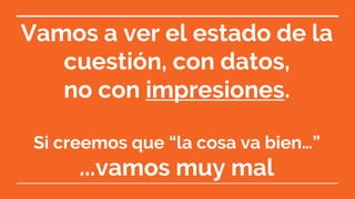 Vamos a ver el estado de la
cuestión, con datos,
no con impresiones.
Si creemos que “la cosa va bien…”
...vamos muy mal
 