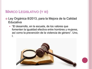 MARCO LEGISLATIVO (Y III)
 Ley Orgánica 8/2013, para la Mejora de la Calidad
Educativa
 “El desarrollo, en la escuela, de los valores que
fomenten la igualdad efectiva entre hombres y mujeres,
así como la prevención de la violencia de género”. Uno,
l.
 