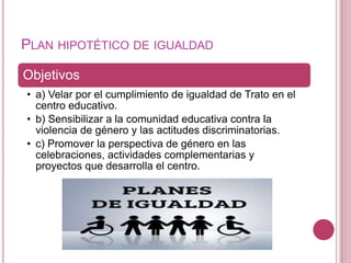 PLAN HIPOTÉTICO DE IGUALDAD
Objetivos
• a) Velar por el cumplimiento de igualdad de Trato en el
centro educativo.
• b) Sensibilizar a la comunidad educativa contra la
violencia de género y las actitudes discriminatorias.
• c) Promover la perspectiva de género en las
celebraciones, actividades complementarias y
proyectos que desarrolla el centro.
 