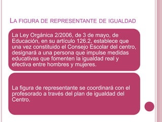 LA FIGURA DE REPRESENTANTE DE IGUALDAD
La Ley Orgánica 2/2006, de 3 de mayo, de
Educación, en su artículo 126.2, establece que
una vez constituido el Consejo Escolar del centro,
designará a una persona que impulse medidas
educativas que fomenten la igualdad real y
efectiva entre hombres y mujeres.
La figura de representante se coordinará con el
profesorado a través del plan de igualdad del
Centro.
 