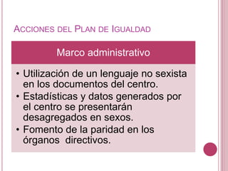ACCIONES DEL PLAN DE IGUALDAD
Marco administrativo
• Utilización de un lenguaje no sexista
en los documentos del centro.
• Estadísticas y datos generados por
el centro se presentarán
desagregados en sexos.
• Fomento de la paridad en los
órganos directivos.
 