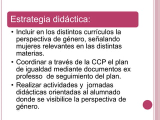Estrategia didáctica:
• Incluir en los distintos currículos la
perspectiva de género, señalando
mujeres relevantes en las distintas
materias.
• Coordinar a través de la CCP el plan
de igualdad mediante documentos ex
professo de seguimiento del plan.
• Realizar actividades y jornadas
didácticas orientadas al alumnado
donde se visibilice la perspectiva de
género.
 
