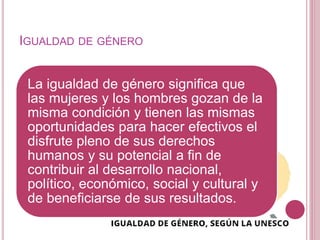 IGUALDAD DE GÉNERO
La igualdad de género significa que
las mujeres y los hombres gozan de la
misma condición y tienen las mismas
oportunidades para hacer efectivos el
disfrute pleno de sus derechos
humanos y su potencial a fin de
contribuir al desarrollo nacional,
político, económico, social y cultural y
de beneficiarse de sus resultados.
 