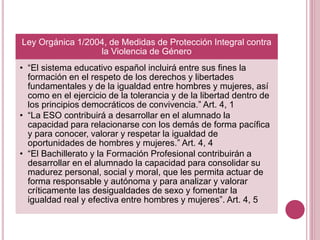 Ley Orgánica 1/2004, de Medidas de Protección Integral contra
la Violencia de Género
• “El sistema educativo español incluirá entre sus fines la
formación en el respeto de los derechos y libertades
fundamentales y de la igualdad entre hombres y mujeres, así
como en el ejercicio de la tolerancia y de la libertad dentro de
los principios democráticos de convivencia.” Art. 4, 1
• “La ESO contribuirá a desarrollar en el alumnado la
capacidad para relacionarse con los demás de forma pacífica
y para conocer, valorar y respetar la igualdad de
oportunidades de hombres y mujeres.” Art. 4, 4
• “El Bachillerato y la Formación Profesional contribuirán a
desarrollar en el alumnado la capacidad para consolidar su
madurez personal, social y moral, que les permita actuar de
forma responsable y autónoma y para analizar y valorar
críticamente las desigualdades de sexo y fomentar la
igualdad real y efectiva entre hombres y mujeres”. Art. 4, 5
 