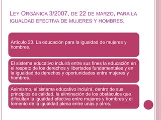 LEY ORGÁNICA 3/2007, DE 22 DE MARZO, PARA LA
IGUALDAD EFECTIVA DE MUJERES Y HOMBRES.
Artículo 23. La educación para la igualdad de mujeres y
hombres.
El sistema educativo incluirá entre sus fines la educación en
el respeto de los derechos y libertades fundamentales y en
la igualdad de derechos y oportunidades entre mujeres y
hombres.
Asimismo, el sistema educativo incluirá, dentro de sus
principios de calidad, la eliminación de los obstáculos que
dificultan la igualdad efectiva entre mujeres y hombres y el
fomento de la igualdad plena entre unas y otros.
 