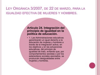 LEY ORGÁNICA 3/2007, DE 22 DE MARZO, PARA LA
IGUALDAD EFECTIVA DE MUJERES Y HOMBRES.
Artículo 24. Integración del
principio de igualdad en la
política de educación.
• 1. Las Administraciones educativas
garantizarán un igual derecho a la
educación de mujeres y hombres a
través de la integración activa, en
los objetivos y en las actuaciones
educativas, del principio de
igualdad de trato, evitando que, por
comportamientos sexistas o por los
estereotipos sociales asociados, se
produzcan desigualdades entre
mujeres y hombres.
 