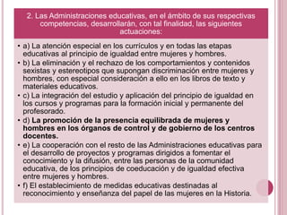 2. Las Administraciones educativas, en el ámbito de sus respectivas
competencias, desarrollarán, con tal finalidad, las siguientes
actuaciones:
• a) La atención especial en los currículos y en todas las etapas
educativas al principio de igualdad entre mujeres y hombres.
• b) La eliminación y el rechazo de los comportamientos y contenidos
sexistas y estereotipos que supongan discriminación entre mujeres y
hombres, con especial consideración a ello en los libros de texto y
materiales educativos.
• c) La integración del estudio y aplicación del principio de igualdad en
los cursos y programas para la formación inicial y permanente del
profesorado.
• d) La promoción de la presencia equilibrada de mujeres y
hombres en los órganos de control y de gobierno de los centros
docentes.
• e) La cooperación con el resto de las Administraciones educativas para
el desarrollo de proyectos y programas dirigidos a fomentar el
conocimiento y la difusión, entre las personas de la comunidad
educativa, de los principios de coeducación y de igualdad efectiva
entre mujeres y hombres.
• f) El establecimiento de medidas educativas destinadas al
reconocimiento y enseñanza del papel de las mujeres en la Historia.
 