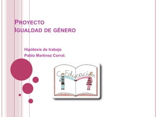 PROYECTO
IGUALDAD DE GÉNERO
Hipótesis de trabajo
Pablo Martínez Corral.
 