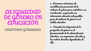LA IGUALDAD
DE GÉNERO EN
EDUCACIÓN
OBJETIVOS GENERALES
3 . Promover actuaciones de
sensibilización prevención de la
violencia de género para contribuir a su
erradicación, asegurando una
intervención adecuada ante posibles
pasos de violencia de género en el
ámbito educativo.
4 . Fomentar la integración de la
perspectiva de género en el
funcionamiento de la administración
educativa, sus organismos adscritos y
los centros docentes dependientes de
ella.
 