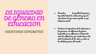 LA IGUALDAD
DE GÉNERO EN
EDUCACIÓN
OBJETIVOS CONCRETOS
● Fomentar la igualdad de género y
la paridad desde la coeducación ya que la
única forma de que seamos iguales es que
eduquemos igual.
● Destacar la importancia de la educación en
las personas, sin diferencia de género,
haciéndole ver y reflexionar al alumnado
sobre las diferencias que existen hoy en día
entre la educación de las niñas y niños en
los distintos países del mundo.
 