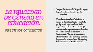 LA IGUALDAD
DE GÉNERO EN
EDUCACIÓN
OBJETIVOS CONCRETOS
● Comprender la necesidad de que las mujeres
tengan los mismos derechos que los
hombres.
● Hacer hincapié en el maltrato hacia la
mujer o la llamada violencia machista
que hoy en día sigue siendo una de las
mayores lacras de nuestra sociedad. Y
como una de las mejores maneras de acabar
con dicha lacra es la educación, es a
través de este Plan con el que vamos a
intentar inculcar a los alumnos y alumnas
de este centro la importancia del respeto y
de la no violencia contra las mujeres.
 
