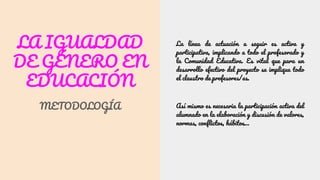 LA IGUALDAD
DE GÉNERO EN
EDUCACIÓN
METODOLOGÍA
La línea de actuación a seguir es activa y
participativa, implicando a todo el profesorado y
la Comunidad Educativa. Es vital que para un
desarrollo efectivo del proyecto se implique todo
el claustro de profesores/as.
Así mismo es necesaria la participación activa del
alumnado en la elaboración y discusión de valores,
normas, conflictos, hábitos…
 