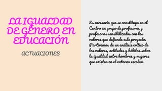 LA IGUALDAD
DE GÉNERO EN
EDUCACIÓN
ACTUACIONES
Es necesario que se constituya en el
Centro un grupo de profesores y
profesoras sensibilizados con los
valores que defiende este proyecto.
Partiremos de un análisis crítico de
los valores, actitudes y hábitos sobre
la igualdad entre hombres y mujeres
que existen en el entorno escolar.
 