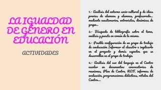 LA IGUALDAD
DE GÉNERO EN
EDUCACIÓN
ACTIVIDADES
1.- Análisis del entorno socio-cultural y de ideas
previas de alumnos y alumnas, profesorado…
mediante cuestionarios, entrevistas, dinámicas de
grupo…
2.- Búsqueda de bibliografía sobre el tema,
análisis y puesta en común de la misma.
3.- Posible configuración de un grupo de trabajo
de coeducación Informar al claustro e implicarlo
en el proyecto y demás aspectos que se
desarrollen en el grupo de trabajo.
4.- Análisis del uso del lenguaje en el Centro
escolar en documentos: convocatorias de
reuniones, Plan de Centro, ROF, informes de
evaluación, programaciones didácticas, rótulos del
Centro….
 