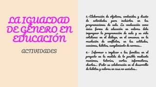 LA IGUALDAD
DE GÉNERO EN
EDUCACIÓN
ACTIVIDADES
5.-Elaboración de objetivos, contenidos y diseño
de actividades para incluirlos en las
programaciones de aula. La coeducación como
única forma de educación en valores debe
impregnar la programación de aula y su vida
cotidiana: en el diálogo, en el consenso, en la
resolución de conflictos, en las actitudes,
canciones, hábitos, cumplimiento de normas…
6.- Informar e implicar a las familias en el
proyecto en la medida de lo posible mediante
reuniones, tutorías, cartas informativas,
charlas… Pedir su colaboración en el desarrollo
de hábitos y valores en casa no sexistas…
 