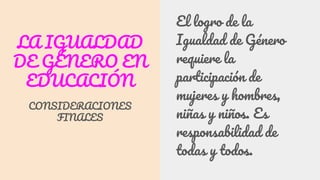 LA IGUALDAD
DE GÉNERO EN
EDUCACIÓN
CONSIDERACIONES
FINALES
El logro de la
Igualdad de Género
requiere la
participación de
mujeres y hombres,
niñas y niños. Es
responsabilidad de
todas y todos.
 