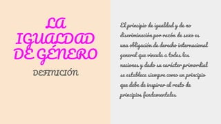 LA
IGUALDAD
DE GÉNERO
DEFINICIÓN
El principio de igualdad y de no
discriminación por razón de sexo es
una obligación de derecho internacional
general que vincula a todas las
naciones y dado su carácter primordial
se establece siempre como un principio
que debe de inspirar al resto de
principios fundamentales
 