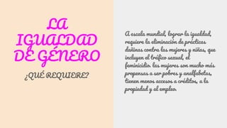 LA
IGUALDAD
DE GÉNERO
¿QUÉ REQUIERE?
A escala mundial, lograr la igualdad,
requiere la eliminación de prácticas
dañinas contra las mujeres y niñas, que
incluyen el tráfico sexual, el
feminicidio. las mujeres son mucho más
propensas a ser pobres y analfabetas,
tienen menos accesos a créditos, a la
propiedad y al empleo.
 