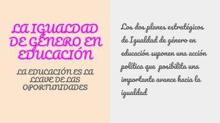 LA IGUALDAD
DE GÉNERO EN
EDUCACIÓN
LA EDUCACIÓN ES LA
LLAVE DE LAS
OPORTUNIDADES
Los dos planes estratégicos
de Igualdad de género en
educación suponen una acción
política que posibilita una
importante avance hacia la
igualdad
 