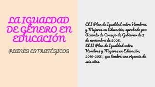 LA IGUALDAD
DE GÉNERO EN
EDUCACIÓN
PLANES ESTRATÉGICOS
El I Plan de Igualdad entre Hombres
y Mujeres en Educación, aprobado por
Acuerdo de Consejo de Gobierno de 2
de noviembre de 2005,
El II Plan de Igualdad entre
Hombres y Mujeres en Educación,
2016-2021, que tendrá una vigencia de
seis años
 
