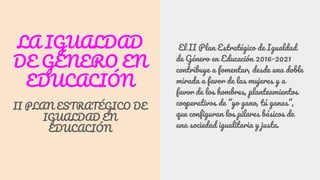 LA IGUALDAD
DE GÉNERO EN
EDUCACIÓN
II PLAN ESTRATÉGICO DE
IGUALDAD EN
EDUCACIÓN
El II Plan Estratégico de Igualdad
de Género en Educación 2016-2021
contribuye a fomentar, desde una doble
mirada a favor de las mujeres y a
favor de los hombres, planteamientos
cooperativos de “yo gano, tú ganas”,
que configuran los pilares básicos de
una sociedad igualitaria y justa.
 