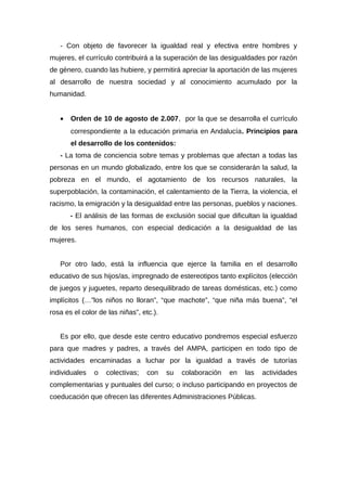 - Con objeto de favorecer la igualdad real y efectiva entre hombres y
mujeres, el currículo contribuirá a la superación de las desigualdades por razón
de género, cuando las hubiere, y permitirá apreciar la aportación de las mujeres
al desarrollo de nuestra sociedad y al conocimiento acumulado por la
humanidad.
• Orden de 10 de agosto de 2.007, por la que se desarrolla el currículo
correspondiente a la educación primaria en Andalucía. Principios para
el desarrollo de los contenidos:
- La toma de conciencia sobre temas y problemas que afectan a todas las
personas en un mundo globalizado, entre los que se considerarán la salud, la
pobreza en el mundo, el agotamiento de los recursos naturales, la
superpoblación, la contaminación, el calentamiento de la Tierra, la violencia, el
racismo, la emigración y la desigualdad entre las personas, pueblos y naciones.
- El análisis de las formas de exclusión social que dificultan la igualdad
de los seres humanos, con especial dedicación a la desigualdad de las
mujeres.
Por otro lado, está la influencia que ejerce la familia en el desarrollo
educativo de sus hijos/as, impregnado de estereotipos tanto explícitos (elección
de juegos y juguetes, reparto desequilibrado de tareas domésticas, etc.) como
implícitos (…”los niños no lloran”, “que machote”, “que niña más buena”, “el
rosa es el color de las niñas”, etc.).
Es por ello, que desde este centro educativo pondremos especial esfuerzo
para que madres y padres, a través del AMPA, participen en todo tipo de
actividades encaminadas a luchar por la igualdad a través de tutorías
individuales o colectivas; con su colaboración en las actividades
complementarias y puntuales del curso; o incluso participando en proyectos de
coeducación que ofrecen las diferentes Administraciones Públicas.
 