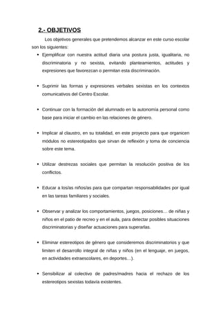 2.- OBJETIVOS
Los objetivos generales que pretendemos alcanzar en este curso escolar
son los siguientes:
 Ejemplificar con nuestra actitud diaria una postura justa, igualitaria, no
discriminatoria y no sexista, evitando planteamientos, actitudes y
expresiones que favorezcan o permitan esta discriminación.
 Suprimir las formas y expresiones verbales sexistas en los contextos
comunicativos del Centro Escolar.
 Continuar con la formación del alumnado en la autonomía personal como
base para iniciar el cambio en las relaciones de género.
 Implicar al claustro, en su totalidad, en este proyecto para que organicen
módulos no estereotipados que sirvan de reflexión y toma de conciencia
sobre este tema.
 Utilizar destrezas sociales que permitan la resolución positiva de los
conflictos.
 Educar a los/as niños/as para que compartan responsabilidades por igual
en las tareas familiares y sociales.
 Observar y analizar los comportamientos, juegos, posiciones… de niñas y
niños en el patio de recreo y en el aula, para detectar posibles situaciones
discriminatorias y diseñar actuaciones para superarlas.
 Eliminar estereotipos de género que consideremos discriminatorios y que
limiten el desarrollo integral de niñas y niños (en el lenguaje, en juegos,
en actividades extraescolares, en deportes…).
 Sensibilizar al colectivo de padres/madres hacia el rechazo de los
estereotipos sexistas todavía existentes.
 