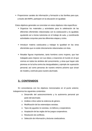  Proporcionar canales de información y formación a las familias para que,
a través del AMPA, participen en la educación en igualdad.
Estos objetivos generales se concretan en estos objetivos más específicos:
 Organizar los materiales y actividades para la celebración de las
diferentes efemérides relacionadas con la coeducación y la igualdad,
ayudando así a los/as tutores/as en el trabajo de aula, y coordinando
actividades conjuntas para las diferentes etapas y ciclos.
 Introducir materia coeducativa y trabajar la igualdad en las otras
efemérides que no están directamente relacionadas con ésta.
 Resaltar figuras importantes, tanto hombres como mujeres, que han
trabajado para mejorar con sus ideas y creaciones el mundo en el que
vivimos en todos los ámbitos del conocimiento, y otras que hayan sido
pioneras en la lucha contra las desigualdades y ejemplo de superación
personal; así como personas de nuestro entorno próximo que sirvan
de modelo y estímulo para nuestro alumnado.
3.- CONTENIDOS
En concordancia con los objetivos mencionados en el punto anterior,
trabajaremos los siguientes contenidos:
o Desarrollo del autoconocimiento y la autonomía personal por
parte del alumnado.
o Análisis crítico sobre la violencia de género.
o Modificación de los estereotipos sexistas.
o Tipos de juguetes no sexistas, no bélicos y cooperativos.
o Aceptación de las reglas de los juegos cooperativos.
o Resolución de conflictos.
o Selección de información y lecturas coeducativos.
 