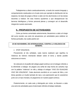 Trabajaremos a diario coeducativamente, a través de nuestro lenguaje y
comportamiento coeducativo en el aula como por ejemplo la distribución de los
espacios, los tipos de juegos a llevar a cabo con los alumnos/as o en las tareas
docentes a realizar. De esta manera ayudamos a que desaparezcan las
barreras ideológicas y formar personal plenas y conseguir así el desarrollo
integral de nuestro alumnado.
5.- PROPUESTA DE ACTIVIDADES
Como ya hemos comentado anteriormente, llevaremos a cabo a lo largo
del curso escolar una serie de actuaciones y/o actividades para celebrar en
fechas puntuales, las cuales podría ser:
• STOP VIOLENCIA.
Previamente al día señalado, cada tutor/a explicará qué significa la
Violencia de Género intentando debatir sobre el tema y dando posible
soluciones al mismo.
Se colocará en el pasillo del colegio papel continuo con el eslogan referido a
la efeméride a trabajar. Se pegará una señal de stop hecha de cartulina roja
con la palabra “violencia” en ella y debajo el eslogan “VIVE EN IGUALDAD
VIVE SIN VOILENCIA”. Cada alumno/a escribirá en un cuarto de folio y con
letras grandes un insulto tachado de rojo y una apreciación que le caracterice
junto con un lazo morado y lo pegaremos en nuestro papel continuo.
Posteriormente, en cada aula y distinguido por ciclos, se llevaran a cabo
una serie de actividades para el alumnado referido al trabajo realizado.
25 DE NOVIEMBRE, DÍA INTERNACIONAL CONTRA LA VIOLENCIA DE
GÉNERO.
 