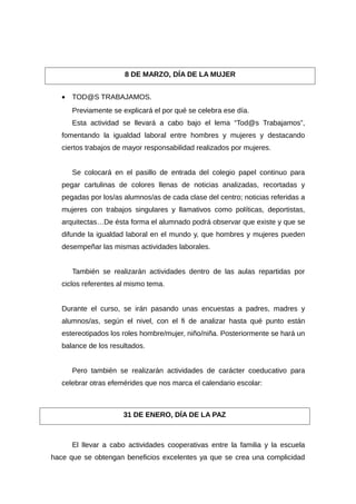 • TOD@S TRABAJAMOS.
Previamente se explicará el por qué se celebra ese día.
Esta actividad se llevará a cabo bajo el lema “Tod@s Trabajamos”,
fomentando la igualdad laboral entre hombres y mujeres y destacando
ciertos trabajos de mayor responsabilidad realizados por mujeres.
Se colocará en el pasillo de entrada del colegio papel continuo para
pegar cartulinas de colores llenas de noticias analizadas, recortadas y
pegadas por los/as alumnos/as de cada clase del centro; noticias referidas a
mujeres con trabajos singulares y llamativos como políticas, deportistas,
arquitectas…De ésta forma el alumnado podrá observar que existe y que se
difunde la igualdad laboral en el mundo y, que hombres y mujeres pueden
desempeñar las mismas actividades laborales.
También se realizarán actividades dentro de las aulas repartidas por
ciclos referentes al mismo tema.
Durante el curso, se irán pasando unas encuestas a padres, madres y
alumnos/as, según el nivel, con el fi de analizar hasta qué punto están
estereotipados los roles hombre/mujer, niño/niña. Posteriormente se hará un
balance de los resultados.
Pero también se realizarán actividades de carácter coeducativo para
celebrar otras efemérides que nos marca el calendario escolar:
El llevar a cabo actividades cooperativas entre la familia y la escuela
hace que se obtengan beneficios excelentes ya que se crea una complicidad
8 DE MARZO, DÍA DE LA MUJER
31 DE ENERO, DÍA DE LA PAZ
 