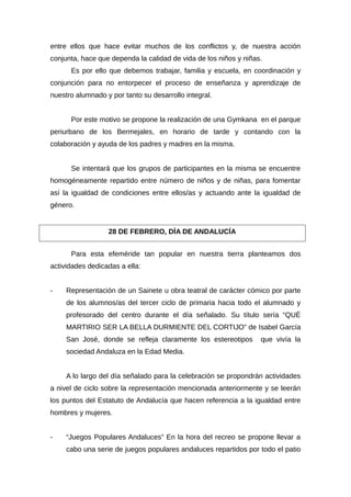 entre ellos que hace evitar muchos de los conflictos y, de nuestra acción
conjunta, hace que dependa la calidad de vida de los niños y niñas.
Es por ello que debemos trabajar, familia y escuela, en coordinación y
conjunción para no entorpecer el proceso de enseñanza y aprendizaje de
nuestro alumnado y por tanto su desarrollo integral.
Por este motivo se propone la realización de una Gymkana en el parque
periurbano de los Bermejales, en horario de tarde y contando con la
colaboración y ayuda de los padres y madres en la misma.
Se intentará que los grupos de participantes en la misma se encuentre
homogéneamente repartido entre número de niños y de niñas, para fomentar
así la igualdad de condiciones entre ellos/as y actuando ante la igualdad de
género.
Para esta efeméride tan popular en nuestra tierra planteamos dos
actividades dedicadas a ella:
- Representación de un Sainete u obra teatral de carácter cómico por parte
de los alumnos/as del tercer ciclo de primaria hacia todo el alumnado y
profesorado del centro durante el día señalado. Su título sería “QUÉ
MARTIRIO SER LA BELLA DURMIENTE DEL CORTIJO” de Isabel García
San José, donde se refleja claramente los estereotipos que vivía la
sociedad Andaluza en la Edad Media.
A lo largo del día señalado para la celebración se propondrán actividades
a nivel de ciclo sobre la representación mencionada anteriormente y se leerán
los puntos del Estatuto de Andalucía que hacen referencia a la igualdad entre
hombres y mujeres.
- “Juegos Populares Andaluces” En la hora del recreo se propone llevar a
cabo una serie de juegos populares andaluces repartidos por todo el patio
28 DE FEBRERO, DÍA DE ANDALUCÍA
 