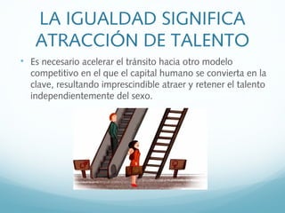 LA IGUALDAD SIGNIFICA
ATRACCIÓN DE TALENTO

Es necesario acelerar el tránsito hacia otro modelo
competitivo en el que el capital humano se convierta en la
clave, resultando imprescindible atraer y retener el talento
independientemente del sexo.
 
