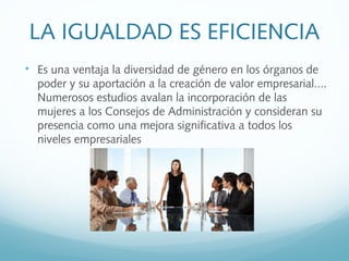 LA IGUALDAD ES EFICIENCIA

Es una ventaja la diversidad de género en los órganos de
poder y su aportación a la creación de valor empresarial....
Numerosos estudios avalan la incorporación de las
mujeres a los Consejos de Administración y consideran su
presencia como una mejora significativa a todos los
niveles empresariales
 