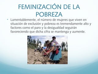 FEMINIZACIÓN DE LA
POBREZA

Lamentablemente, el número de mujeres que viven en
situación de exclusión y pobreza es tremendamente alto y
factores como el paro y la desigualdad seguirán
favoreciendo que dicha cifra se mantenga y aumente.
 