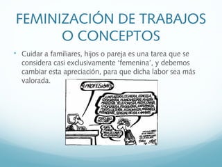 FEMINIZACIÓN DE TRABAJOS
O CONCEPTOS

Cuidar a familiares, hijos o pareja es una tarea que se
considera casi exclusivamente ‘femenina’, y debemos
cambiar esta apreciación, para que dicha labor sea más
valorada.
 