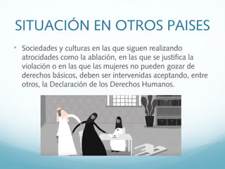 SITUACIÓN EN OTROS PAISES

Sociedades y culturas en las que siguen realizando
atrocidades como la ablación, en las que se justifica la
violación o en las que las mujeres no pueden gozar de
derechos básicos, deben ser intervenidas aceptando, entre
otros, la Declaración de los Derechos Humanos.
 