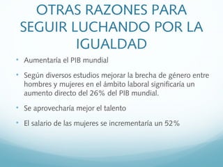 OTRAS RAZONES PARA
SEGUIR LUCHANDO POR LA
IGUALDAD

Aumentaría el PIB mundial

Según diversos estudios mejorar la brecha de género entre
hombres y mujeres en el ámbito laboral significaría un
aumento directo del 26% del PIB mundial.

Se aprovecharía mejor el talento

El salario de las mujeres se incrementaría un 52%
 