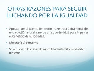 
Apostar por el talento femenino no se trata únicamente de
una cuestión moral, sino de una oportunidad para impulsar
el beneficio de la sociedad.

Mejoraría el consumo

Se reducirían las tasas de mortalidad infantil y mortalidad
materna
OTRAS RAZONES PARA SEGUIR
LUCHANDO POR LA IGUALDAD
 