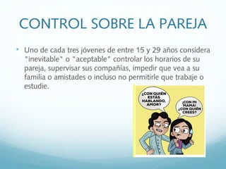 CONTROL SOBRE LA PAREJA

Uno de cada tres jóvenes de entre 15 y 29 años considera
"inevitable" o "aceptable" controlar los horarios de su
pareja, supervisar sus compañías, impedir que vea a su
familia o amistades o incluso no permitirle que trabaje o
estudie.
 