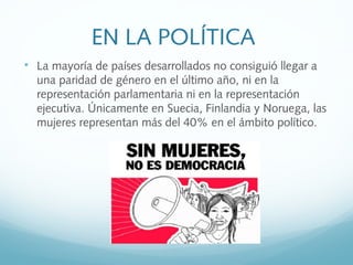EN LA POLÍTICA

La mayoría de países desarrollados no consiguió llegar a
una paridad de género en el último año, ni en la
representación parlamentaria ni en la representación
ejecutiva. Únicamente en Suecia, Finlandia y Noruega, las
mujeres representan más del 40% en el ámbito político.
 