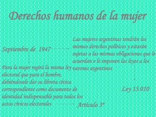 Derechos humanos de la mujer Septiembre de  1947   Ley 13.010   Las mujeres argentinas tendrán los   mismos derechos políticos y estarán sujetas a las mismas obligaciones que le acuerdan o le imponen las leyes a los varones argentinos   Para la mujer regirá la misma ley electoral que para el hombre, debiéndosele dar su libreta cívica correspondiente como documento de identidad indispensable para todos los actos cívicos electorales   Artículo 3º   