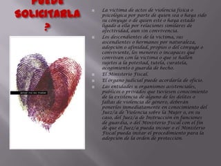 ¿QUIEN PUEDE SOLICITARLA?La víctima de actos de violencia física o psicológica por parte de quien sea o haya sido su cónyuge o de quien esté o haya estado ligado a ella por relaciones similares de afectividad, aun sin convivencia.Los descendientes de la víctima, sus ascendientes o hermanos por naturaleza, adopción o afinidad, propios o del cónyuge o conviviente, los menores o incapaces que convivan con la víctima o que se hallen sujetos a la potestad, tutela, curatela, acogimiento o guarda de hecho.El Ministerio Fiscal.El órgano judicial puede acordarla de oficio.Las entidades u organismos asistenciales, públicos o privados que tuviesen conocimiento de la existencia de alguno de los delitos o faltas de violencia de género, deberán ponerlos inmediatamente en conocimiento del Juez/a de Violencia sobre la Mujer o, en su caso, del Juez/a de Instrucción en funciones de guardia, o del Ministerio Fiscal con el fin de que el Juez/a pueda incoar o el Ministerio Fiscal pueda instar el procedimiento para la adopción de la orden de protección.
