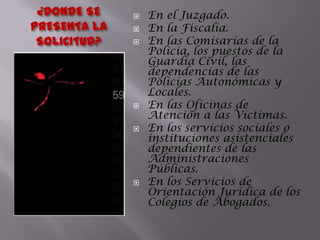 ¿DONDE SE PRESENTA LA SOLICITUD?En el Juzgado.En la Fiscalía.En las Comisarías de la Policía, los puestos de la Guardia Civil, las dependencias de las Policías Autonómicas y Locales.En las Oficinas de Atención a las Víctimas.En los servicios sociales o instituciones asistenciales dependientes de las Administraciones Públicas.En los Servicios de Orientación Jurídica de los Colegios de Abogados.