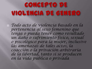 CONCEPTO DE                 VIOLENCIA DE GENEROTodo acto de violencia basado en la pertenencia al sexo femenino que tenga o pueda tener como resultado un daño o sufrimiento físico, sexual o psicológico para la mujer, inclusive las amenazas de tales actos, la coacción o la privación arbitraria de la libertad, tanto si se producen en la vida pública o privada 