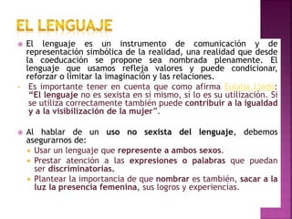  El lenguaje es un instrumento de comunicación y de
representación simbólica de la realidad, una realidad que desde
la coeducación se propone sea nombrada plenamente. El
lenguaje que usamos refleja valores y puede condicionar,
reforzar o limitar la imaginación y las relaciones.
• Es importante tener en cuenta que como afirma Eulalia Lledò:
“El lenguaje no es sexista en sí mismo, sí lo es su utilización. Si
se utiliza correctamente también puede contribuir a la igualdad
y a la visibilización de la mujer”.
 Al hablar de un uso no sexista del lenguaje, debemos
asegurarnos de:
 Usar un lenguaje que represente a ambos sexos.
 Prestar atención a las expresiones o palabras que puedan
ser discriminatorias.
 Plantear la importancia de que nombrar es también, sacar a la
luz la presencia femenina, sus logros y experiencias.
 