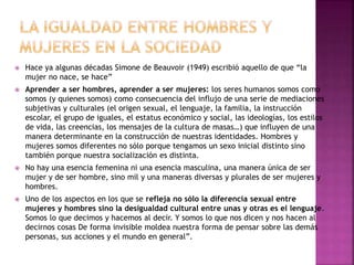  Hace ya algunas décadas Simone de Beauvoir (1949) escribió aquello de que “la
mujer no nace, se hace”
 Aprender a ser hombres, aprender a ser mujeres: los seres humanos somos como
somos (y quienes somos) como consecuencia del influjo de una serie de mediaciones
subjetivas y culturales (el origen sexual, el lenguaje, la familia, la instrucción
escolar, el grupo de iguales, el estatus económico y social, las ideologías, los estilos
de vida, las creencias, los mensajes de la cultura de masas…) que influyen de una
manera determinante en la construcción de nuestras identidades. Hombres y
mujeres somos diferentes no sólo porque tengamos un sexo inicial distinto sino
también porque nuestra socialización es distinta.
 No hay una esencia femenina ni una esencia masculina, una manera única de ser
mujer y de ser hombre, sino mil y una maneras diversas y plurales de ser mujeres y
hombres.
 Uno de los aspectos en los que se refleja no sólo la diferencia sexual entre
mujeres y hombres sino la desigualdad cultural entre unas y otras es el lenguaje.
Somos lo que decimos y hacemos al decir. Y somos lo que nos dicen y nos hacen al
decirnos cosas De forma invisible moldea nuestra forma de pensar sobre las demás
personas, sus acciones y el mundo en general”.
 