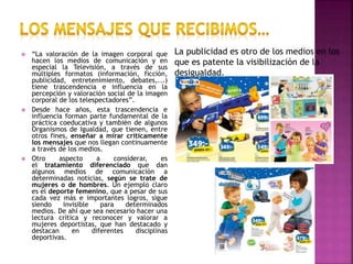  “La valoración de la imagen corporal que
hacen los medios de comunicación y en
especial la Televisión, a través de sus
múltiples formatos (información, ficción,
publicidad, entretenimiento, debates,...)
tiene trascendencia e influencia en la
percepción y valoración social de la imagen
corporal de los telespectadores”.
 Desde hace años, esta trascendencia e
influencia forman parte fundamental de la
práctica coeducativa y también de algunos
Organismos de Igualdad, que tienen, entre
otros fines, enseñar a mirar críticamente
los mensajes que nos llegan continuamente
a través de los medios.
 Otro aspecto a considerar, es
el tratamiento diferenciado que dan
algunos medios de comunicación a
determinadas noticias, según se trate de
mujeres o de hombres. Un ejemplo claro
es el deporte femenino, que a pesar de sus
cada vez más e importantes logros, sigue
siendo invisible para determinados
medios. De ahí que sea necesario hacer una
lectura crítica y reconocer y valorar a
mujeres deportistas, que han destacado y
destacan en diferentes disciplinas
deportivas.
La publicidad es otro de los medios en los
que es patente la visibilización de la
desigualdad.
 